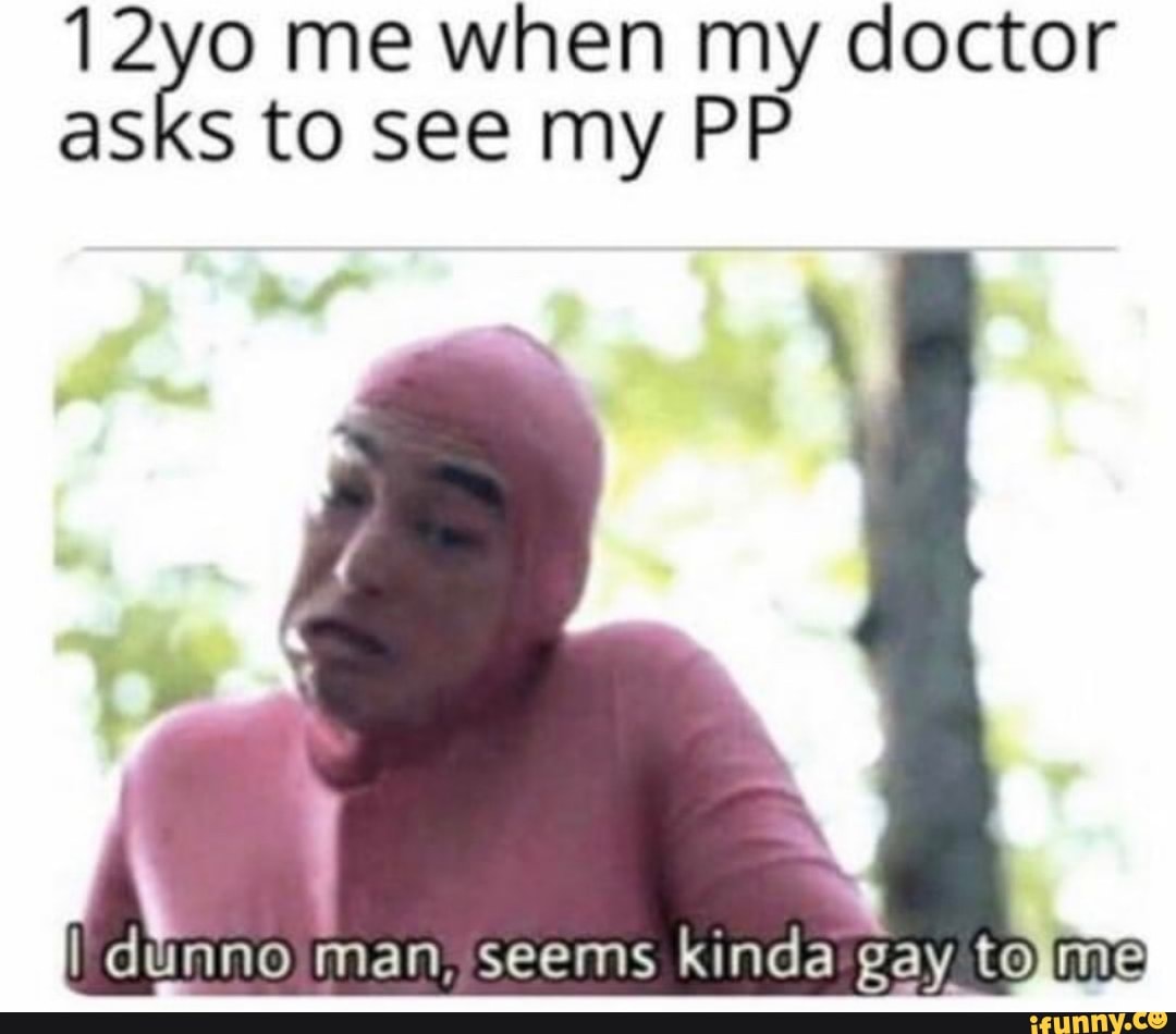 12yo me when my doctor
asks to see my PP
A
nno man, seems kinda gay. tolme