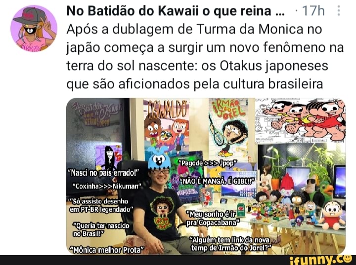 No Batidão do Kawaii o que reina...
Após a dublagem de Turma da Monica no japão começa a surgir um novo fenômeno na terra do sol nascente: os Otakus japoneses que são aficionados pela cultura brasileira
"Nasci no pais
Prita