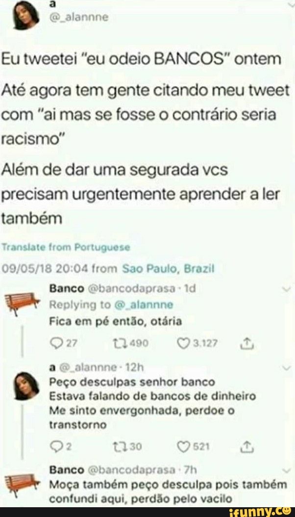 ti alannne
Eu tweetei "eu odeio BANCOS" ontem
Até agora tem gente citando meu tweet com "ai mas se fosse o contrário seria racismo"
Além de dar uma segurada vcs precisam urgentemente aprender a ler também
Translate from Portuguese
20 04 from Sao Paulo, Brazil
Banco Gbancodaprasa Id
Replying to alannne
Fica em pé então, otária ae alannne-
Peço desculpas senhor banco
Estava falando de bancos de dinheiro
Me sinto envergonhada, perdoe o transtorno
t330
Banco Gbancodaprasa
Moça também peço desculpa pois também confundi aqui, perdão pelo vacilo
