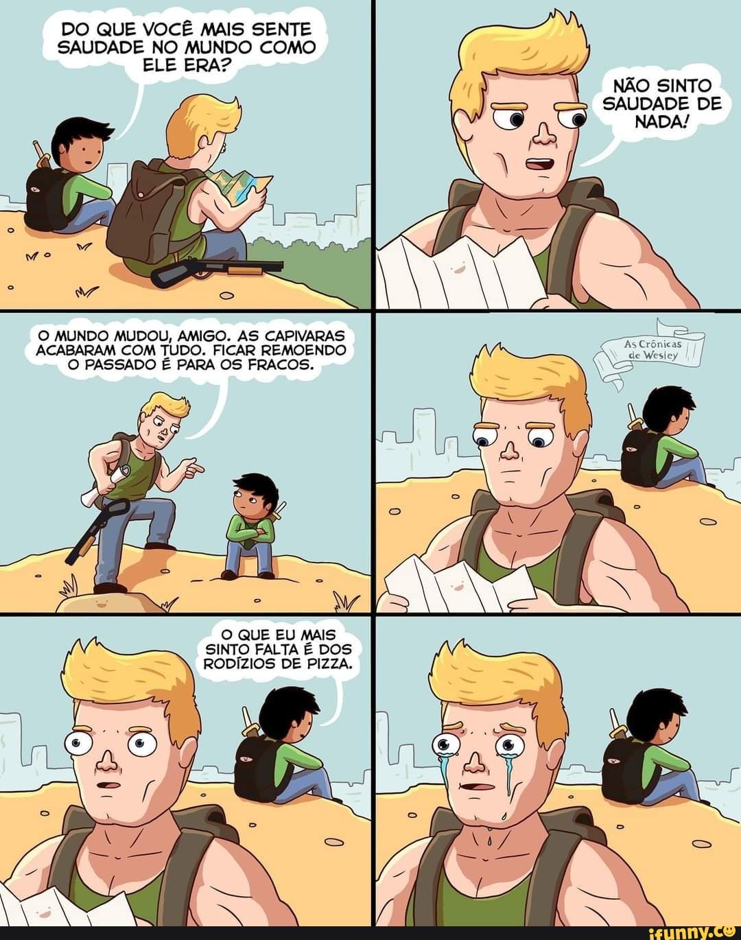 DO QUE VOCÊ MAIS SENTE SAUDADE NO MUNDO COMO ELE ERA?
NÃO SINTO SAUDADE DE NADA!
O MUNDO MUDOU, AMIGO. AS CAPIVARAS ACABARAM COM TUDO. FICAR REMOENDO O PASSADO É PARA OS FRACOS.
O QUE EU MAIS SINTO FALTA É DOS RODÍZIOS DE PIZZA.
