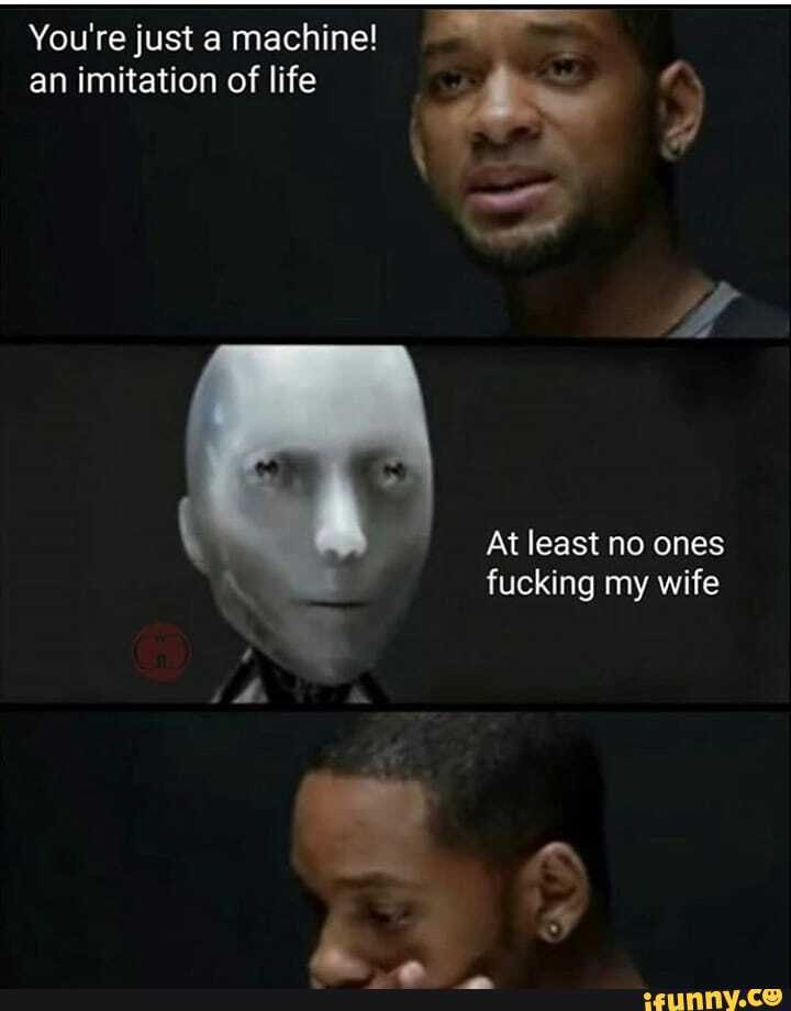 You're just a machine! an imitation of life
At least no ones fucking my wife