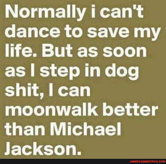 Normally i can't dance to save my life. But as soon as I step in dog shit, can moonwalk better than Michael
Jackson.