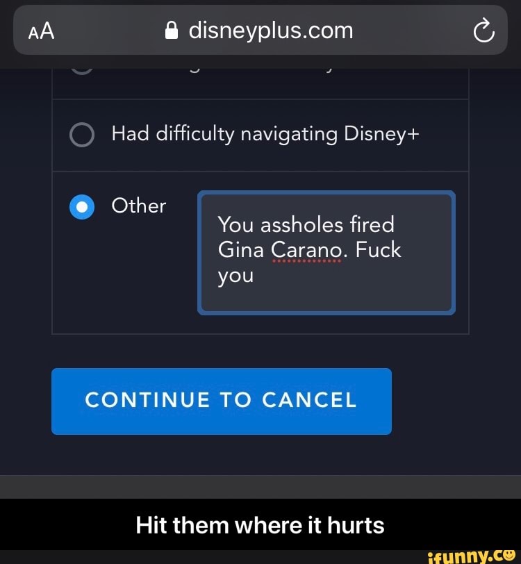AA &
Had difficulty navigating Disney+
Other
You assholes fired
Gina Carano. Fuck
you
CONTINUE TO CANCEL
Hit them where it hurts - Hit them where it hurts