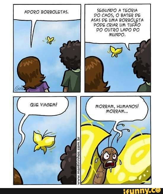 TAS. SEGLINDO TEORIA
ASAS DE UMA BORBOLETA PODE CRIAR UM TUFÃO DO OUTRO LADO DO MUNDO,
MORRAM, HUMANOS!
MORRA.