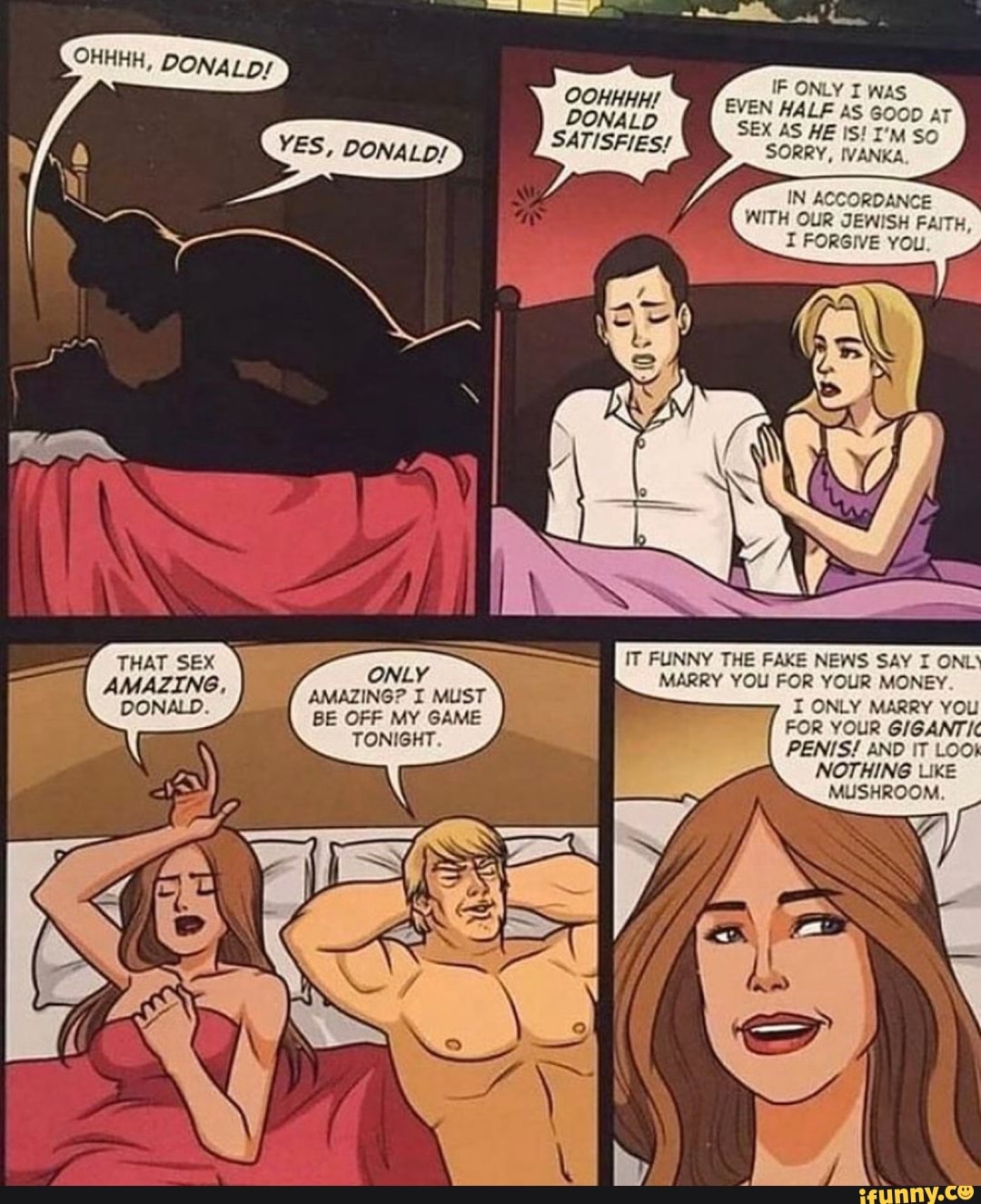 OOHHHH/
DONALD SATISFIES/
ONLY
EVEN HALF AS GOOD AT SEX AS HE IS! I'm So
SORRY, IVANKA
IN ACCORD WITH OUR JEWISH FAITH,
I FORGIVE You.
IT FUNNY THE FAKE NEWS SAY I ONL'
MARRY YOU FOR YOUR MONEY
I ONLY MARRY YOU
FOR YOUR GIGANTIC PENIS! AND IT LOO!
NOTHING LIKE
MUSHROOM.
THAT SEX AMAZING,
DONALD.
ONLY AMAZING? I MUST BE OFF MY GAME TONIGHT