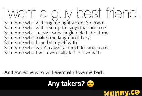I want ag guywbest mend
Someone who WIH hug me h hen I m down
Someone who ww beat up the uy; that hm me
Someone who knows every 5mg e damn about me
Someone who makes me Iaugh unm I cw
Someone who I (an be myseIIWIIh
Someone who Won't cause so much fucking drama
Someone who I wIH eventualnyaH m love wIth
And someone
who wIH eventually love me
back
Any takers - Any takers? π