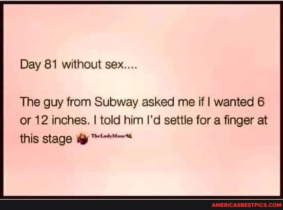 Day 81 without sex....
The guy from Subway asked me if I wanted 6 or 12 inches. I told him I'd settle for a finger at this stage