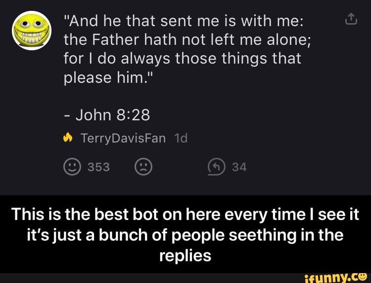 "And he that sent me is with me:
the Father hath not left me alone;
for I do always those things that
This is the best bot on here every time
I
see it - This is the best bot on here every time I see it it’s just a bunch of people seething in the replies