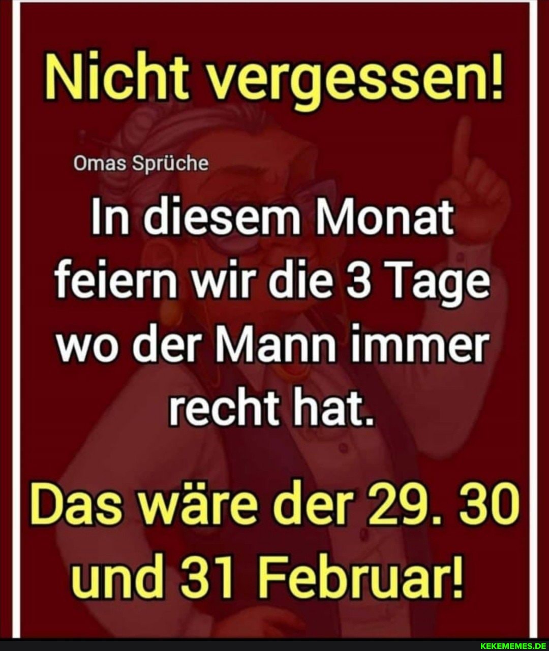 Nicht vergessen!
Omas Sprüche
In diesem Monat feiern wir die 3 Tage
wo der Mann immer recht hat.
Das wäre der 29. 30 und 31 Februar!