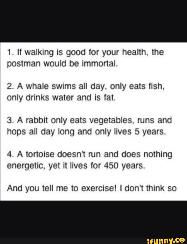 1. ll walking is good for your health. the
postman would be Immonal.
2. A whale swims all day. only eats hsh.
only drunks water and is lat.
3. A rabbit only eats vegetables, runs and
hops all day long and only lives 5 years.
4. A tortoise doesn't run and does nothing
energetic. yet it lives for 450 years,
And you tell me to exercise! I dom think so