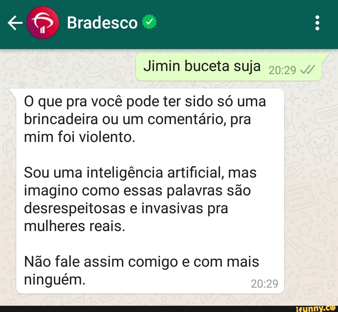 Bradesco
Jimin buceta suja
O que pra você pode ter sido só uma brincadeira ou um comentário, pra mim foi violento.
Sou uma inteligência artificial, mas imagino como essas palavras são desrespeitosas e invasivas pra mulheres reais.
I Não fale assim comigo e com mais ninguém.
