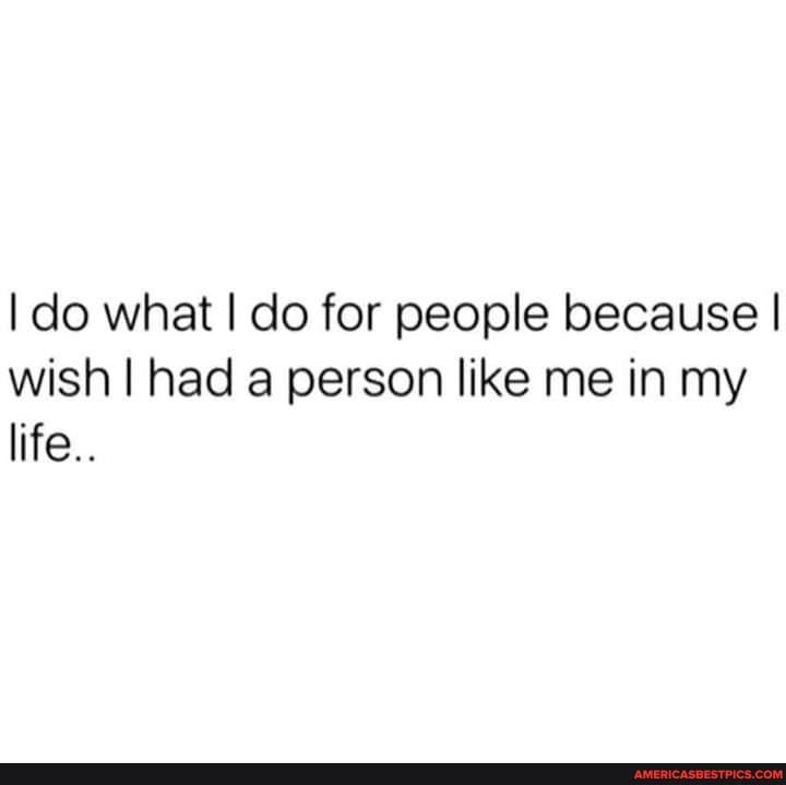 I do what I do for people because I wish I had a person like me in my life.