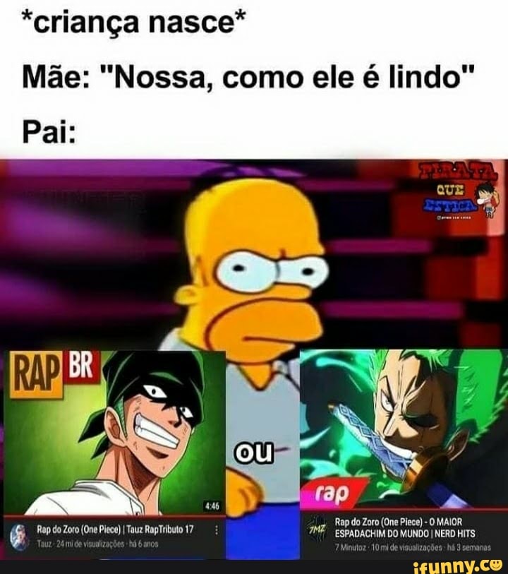 *criança nasce*
Mãe: "Nossa, como ele é lindo"
Pai:
Rap do Zoro (One Piece) O MAIOR ESPADACHIM DO MUNDO I NERD HITS
Rap do Zoto (One Pleco) I Tauz RapTributo 17 m Minutoz 10 mi de