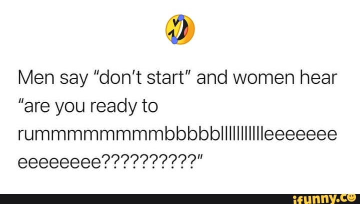 Men say "don't start" and women hear
"are you ready to rummmmmmmmbbbbbililililllleeeeeee