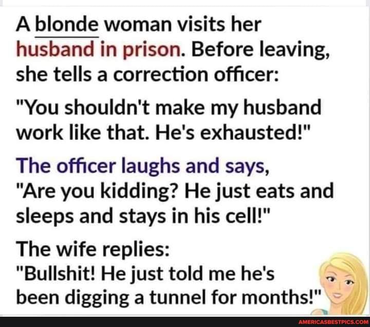 A blonde woman visits her husband in prison. Before leaving, she tells a correction officer:
"You shouldn't make my husband work like that. He's exhausted!"
The officer laughs and says,
"Are you kidding? He just eats and sleeps and stays in his cell!"
The wife replies:
"Bullshit! He just told me he's been digging a tunnel for months!"