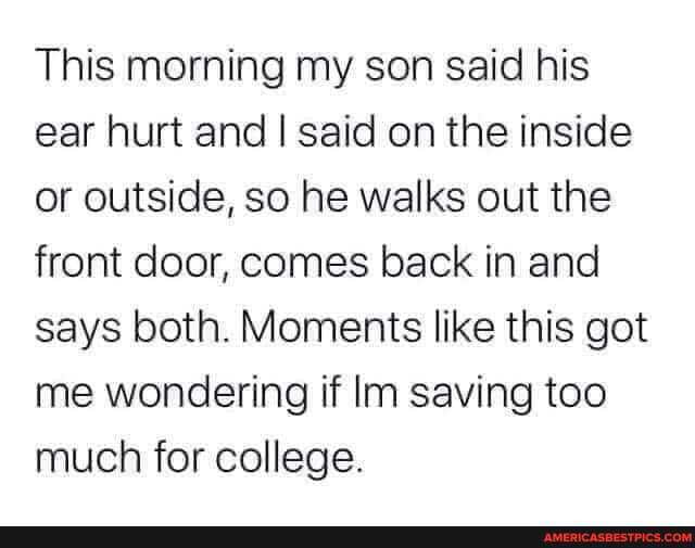 This morning my son said his ear hurt and I said on the inside or outside, so he walks out the front door, comes back in and says both. Moments like this got me wondering if Inn saving too much for college.