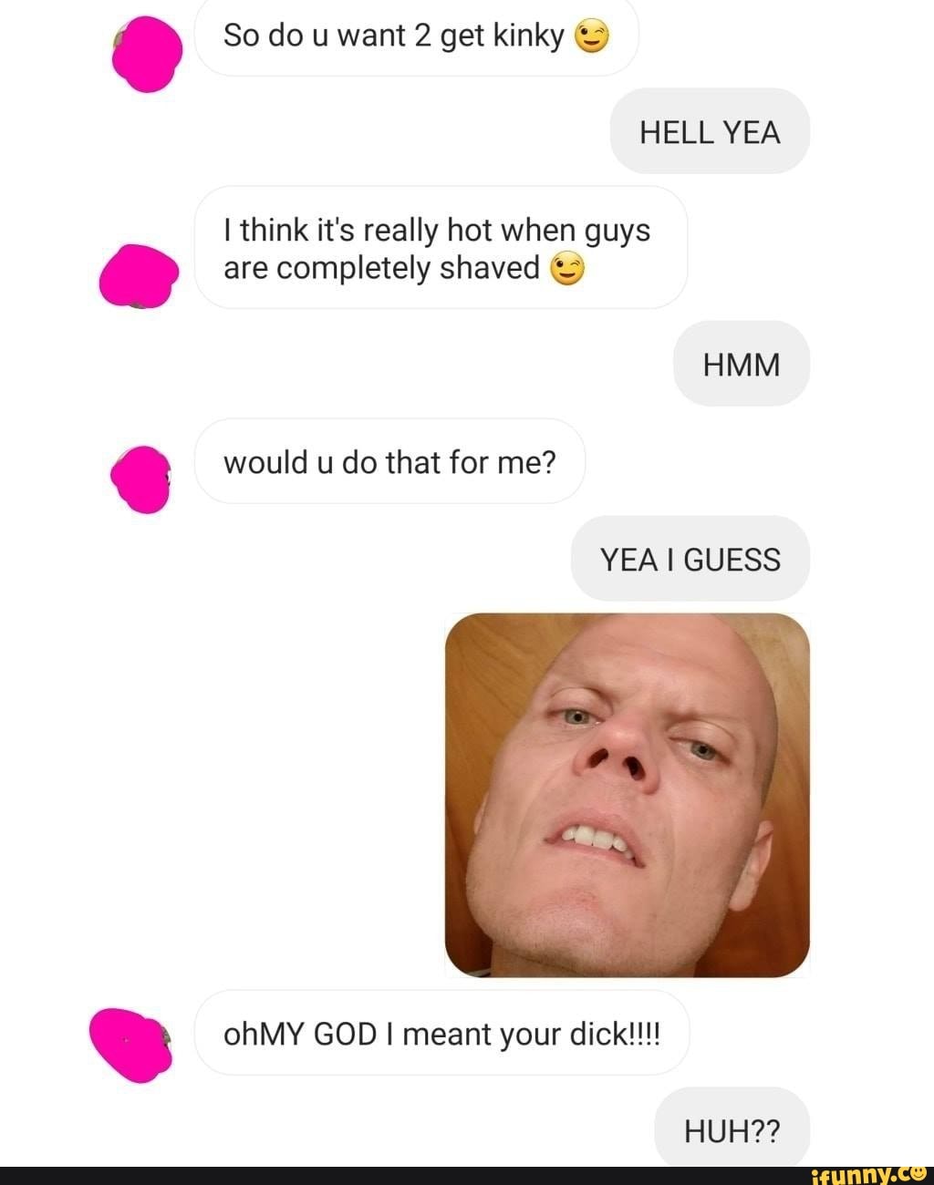 I think it's really hot when guys
My are completely shaved ©
CO would u do that for me?
DB ohMY GOD I meant your dick!!!