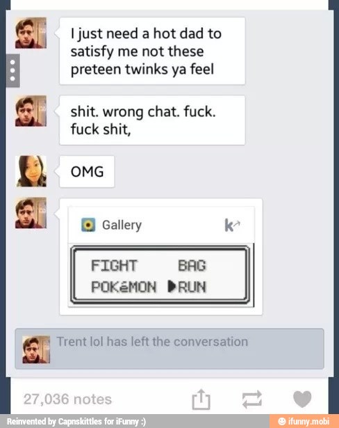 I just need a hot dad to
satisfy me not these
preteen twinks ya feel
shit. wrong chat. fuck.
fuck shit,
OMG
ara
A
© Gallery kr
El Trent lol has left the conversation