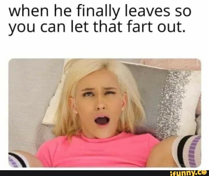 when he finally leaves so you can let that fart out.