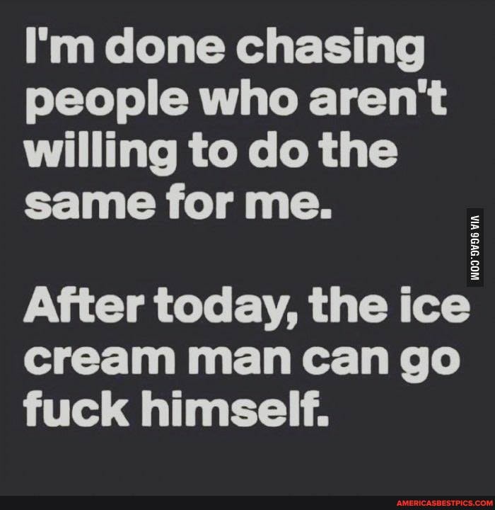 I'm done chasing people who aren't willing to do the same for me.
After today, the ice cream man can go fuck himself.