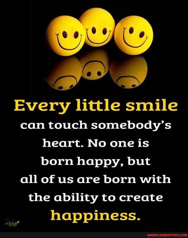 Every little smile can touch somebody's heart. No one is born happy, but all of us are born with the ability to create happiness.
life"