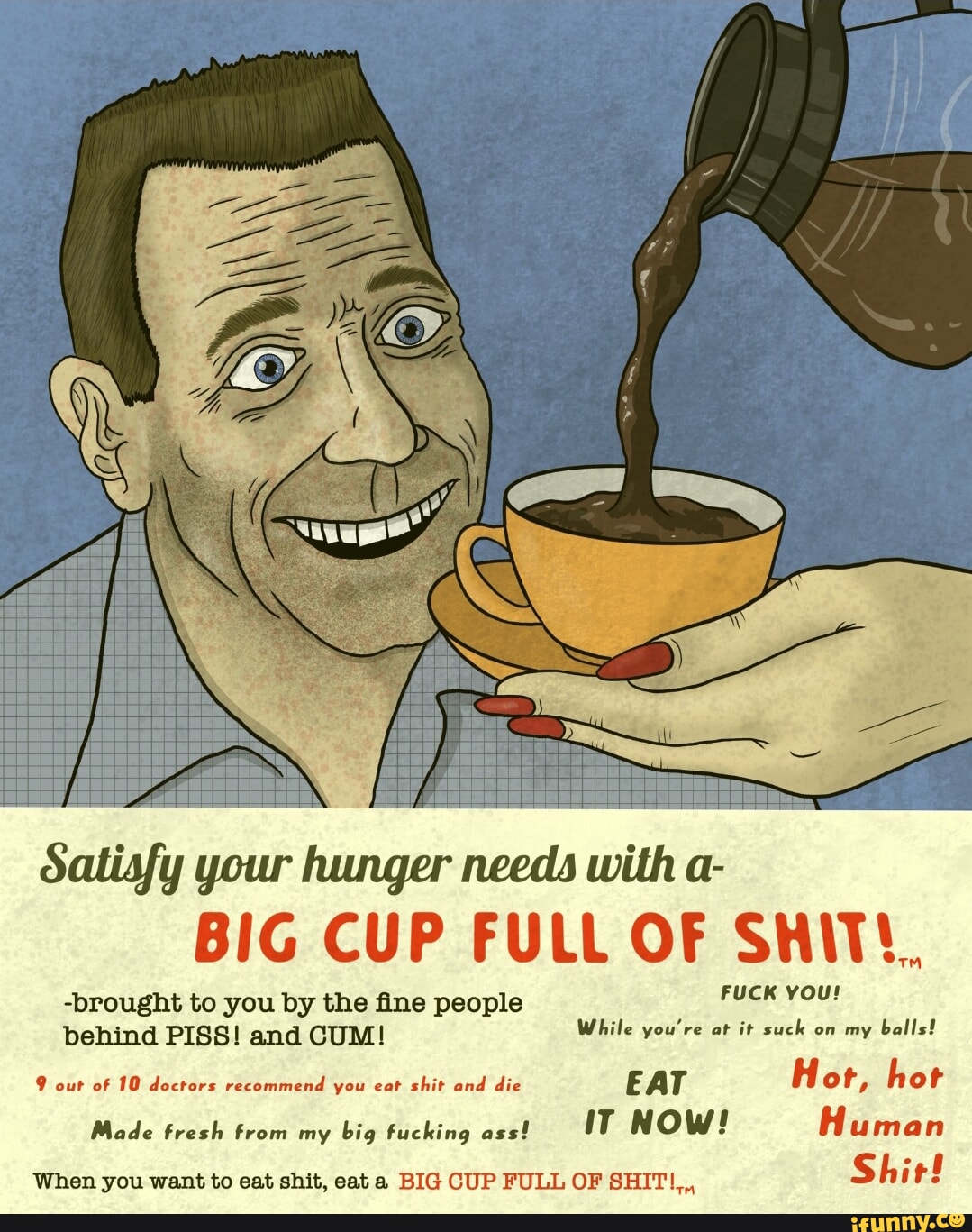 Satisfy your hunger needs with a- BiG CUP FULL OF SHIT. -brought to you by  the