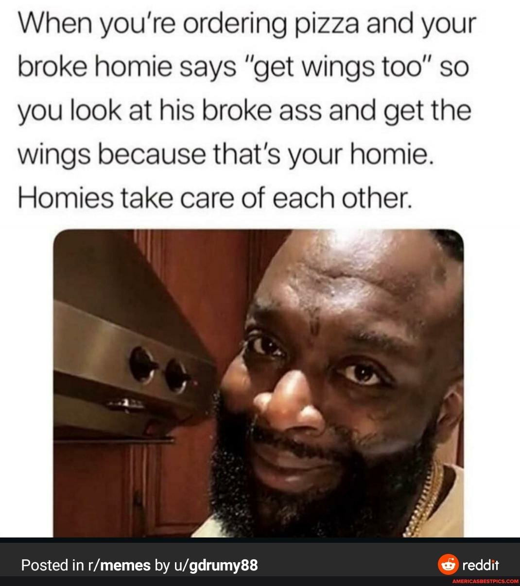 When you're ordering pizza and your broke homie says "get wings too" so you look at his broke ass and get the wings because that's your homie.
Homies take care of each other.
Posted in by