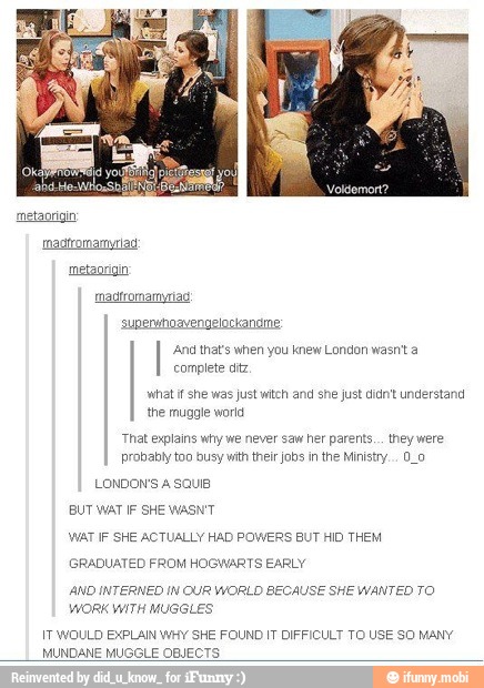 superuhoavengelockandme:
'And that's when you knew London wasn't a
complete ditz
what i she was just witch and she just didnt understand
the muggle woria
'That explains why we never saw her parents... they were
probably to0 busy with their jobs in the Ministry... 0_o
LONDONS A SQUIB
BUT WAT IF SHE WASN'T
WAT IF SHE ACTUALLY HAD POWERS BUT HID THEM
PADUA? FROM HOGWARTS EARLY
AND INTERNED IN OUR WORLD
WORK WITH MUGGLES
sECAUSE SHE WANTED TO
IT WOULD EXPLAIN WHY SHE FOUND IT DIFFICULT TO USE SO MANY
MUNDANE MUGGLE OBJECTS