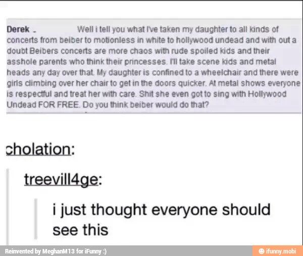 Derek
'Well i tell you what Ive taken my daughter to all kinds of
concerts from beiber to motionless in white to hollywood undead and with out a
doubt Beibers concerts are more chaos with rude spoiled kids and their
asshole parents who think their princesses. Il take scene kids and metal
heads any day over that. My daughter is confined to a wheelchair and there were
girls climbing over her chair to get in the doors quicker. At metal shows everyone
is respectful and treat her with care. Shit she even got to sing with Hollywood
Undead FOR FREE. Do you think beiber would do that?
i just thought everyone should
see this