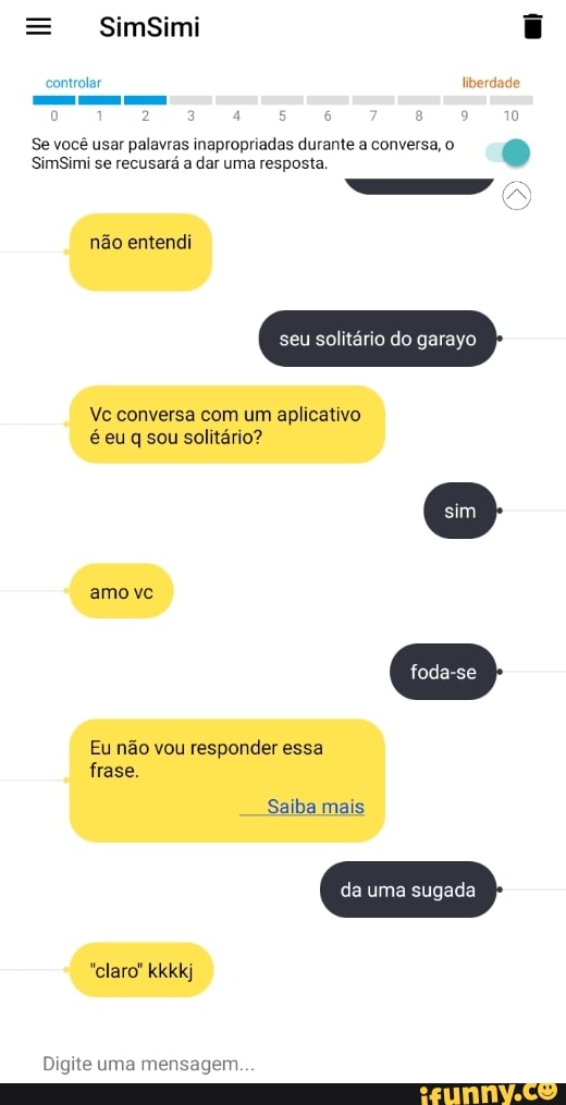 = SimSimi
controlar liberdade
10
Se você SimSimi usar se palavras recusará inapropriadas dar uma durante resposta. a conversa ,o gm
SimSimi se recusará a dar uma resposta, não entendi
seu solitário do garayo
Vc conversa com um aplicativo é euq sou solitário?
amo vc
Eu não vou responder essa frase.
Saiba mais
da uma sugada
"claro' kkkkj
Digite uma mensagem