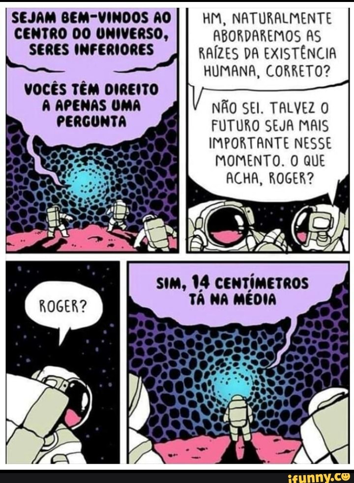 SEJAM GEM-VINDOS ÃO CENTRO DO UNIVERSO,
SERES INFERIORES
UM, NATURALMENTE ABORDAREMOS AS RAÍZES DA EXISTÊNCIA HUMANA, CORRETO?
VOCÊS TÊM DIREITO APENAS UMA PERGUNTA
NÃO SEI. TALVEZ FUTURO SEJA MAIS IMPORTANTE NESSE MOMENTO. O QUE ACHA, ROGER?
ISA ANTAI
SIM, 14 CENTÍMETROS TÁ NA MÉDIA
ROGER?