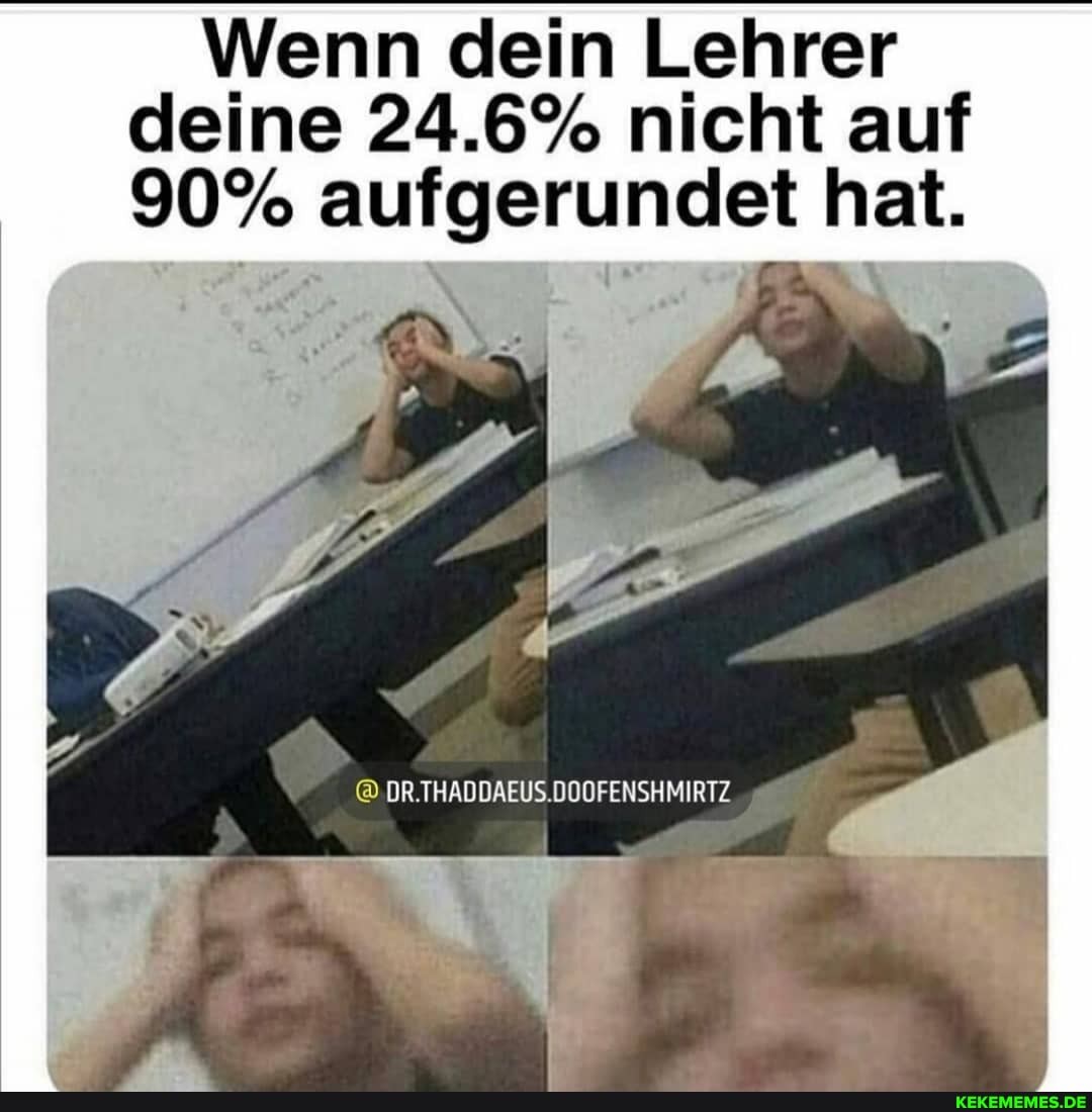 Wenn dein Lehrer deine 24.6% nicht auf
90% aufgerundet hat.
Ar
DR.THADDAEUS.DOOFENSHMIRTZ