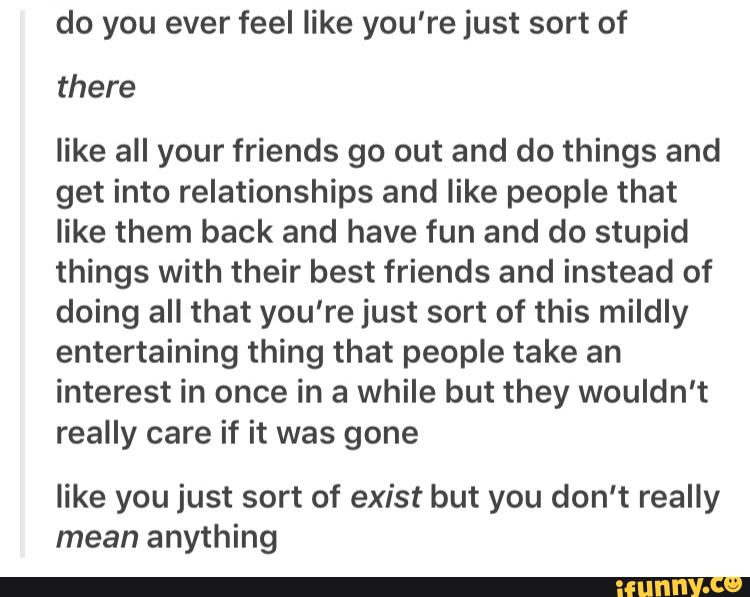 do you ever feel like you're just sort of
there
like all your friends go out and do things and
get into relationships and like people that
like them back and have fun and do stupid
things with their best friends and instead of
doing all that you're just sort of this mildly
entertaining thing that people take an
interest in once in a while but they wouldn't
really care if it was gone
like you just sort of exist but you don't really
mean anything