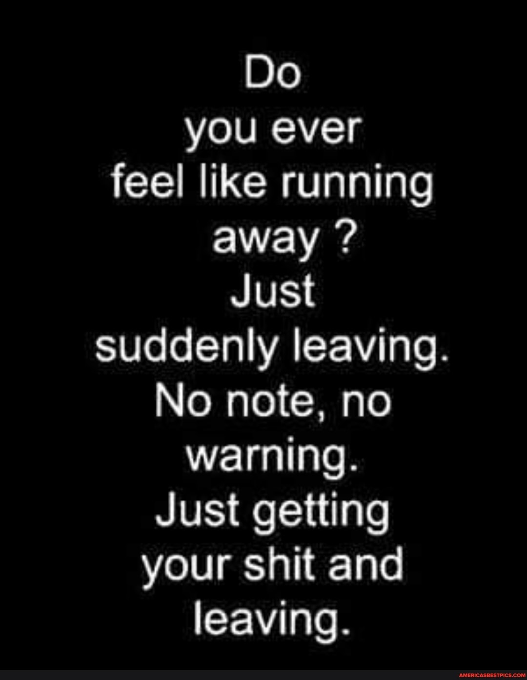 Do you ever feel like running away ?
Just suddenly leaving.
No note, no warning.
Just getting your shit and leaving.