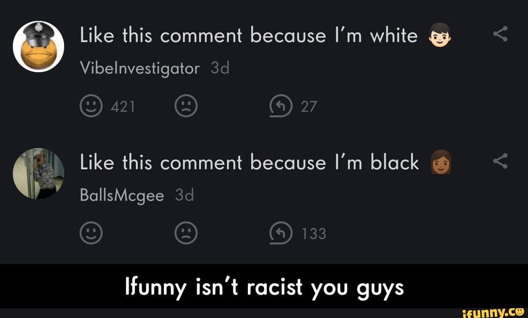 Like this comment because I'm white q
Vibelnvestigator
TE Like this comment because I'm black Ifunny isn't racist you guys - Ifunny isn't racist you guys