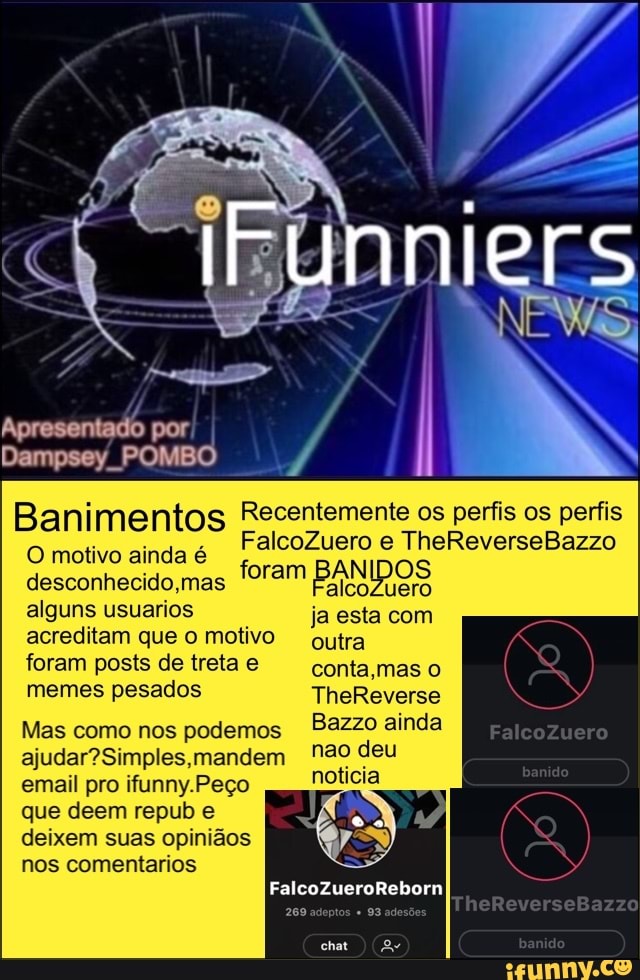 j Recentemente os perfis os perfis Banimentos
O motivo ainda é
desconhecido,mas
iram Ba eia
alguns usuarios ja esta com
acreditam que o motivo outra
foram posts de treta e conta,mas o
memes pesados TheReverse
Bazzo ainda
nao deu
noticia
Mas como nos podemos
ajudar? Simples, mandem
email pro ifunny.Peço
que deem repub e
deixem suas opiniãos
nos comentarios