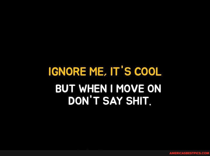 IGNORE ME, IT'S COOL
BUT WHEN I MOVE ON DON'T SAY SHIT.