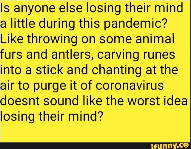 Is anyone else losing their mind
a little during this pandemic?
Like throwing on some animal
furs and antlers, carving runes
into a stick and chanting at the
air to purge it of coronavirus
doesnt sound like the worst idea
losing their mind?
