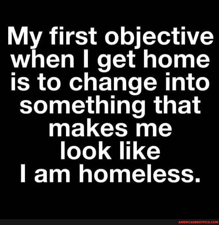 My first objective when I get home is to change into something that makes me look like am homeless.
