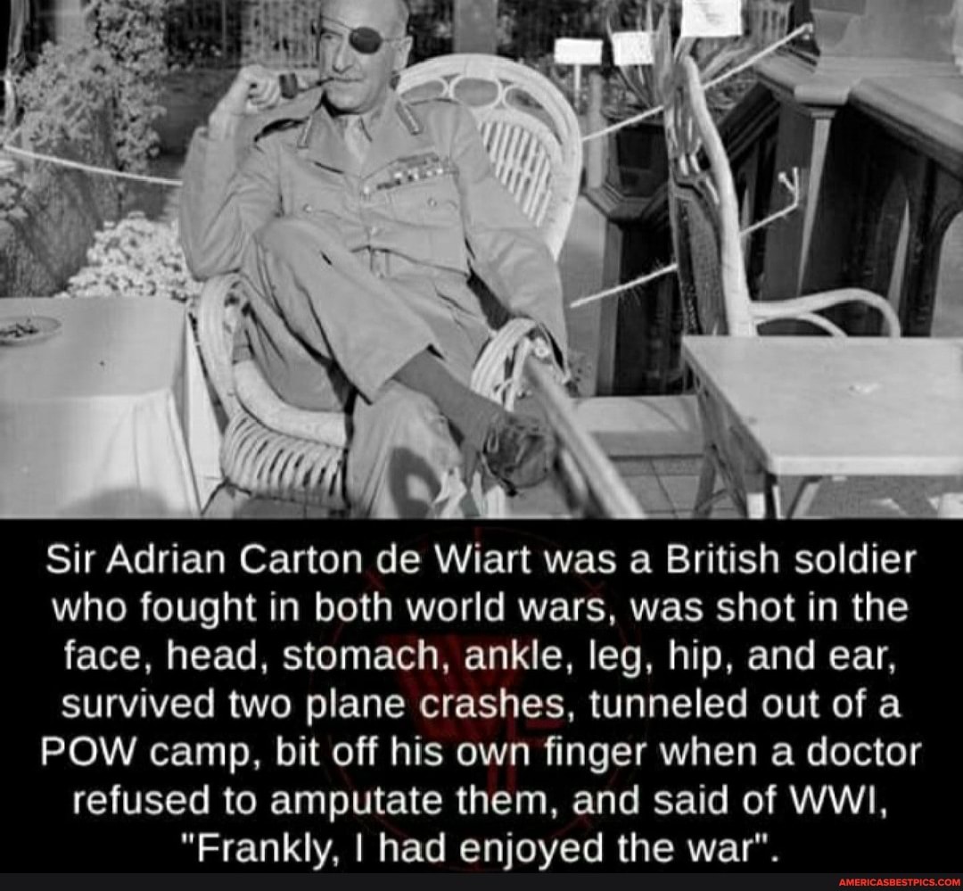 Sir Adrian Carton de Wiart was a British soldier who fought in both world wars, was shot in the face, head, stomach, ankle, leg, hip, and ear, survived two plane crashes, tunneled out of a
POW camp, bit off his own finger when a doctor refused to amputate them, and said of WWI,
the war?