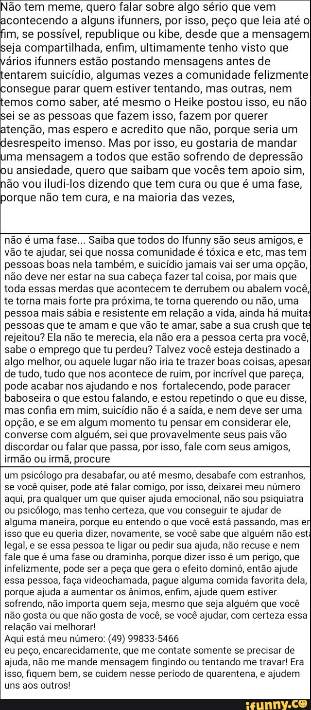Não tem meme, quero falar sobre algo sério que vem acontecendo a alguns ifunners, por isso, peço que leia até oI im, se possível, republique ou kibe, desde que a mensagem eja compartilhada, enfim, ultimamente tenho visto que vérios ifunners estão postando mensagens antes de tentarem suicídio, algumas vezes a comunidade felizmente consegue parar quem estiver tentando, mas outras, nem temos como saber, até mesmo o Heike postou isso, eu não ei se as pessoas que fazem isso, fazem por querer tenção, mas espero e acredito que não, porque seria um desrespeito imenso. Mas por isso, eu gostaria de mandar uma mensagem a todos que estão sofrendo de depressão u ansiedade, quero que saibam que vocês tem apoio sim, não vou iludi-los dizendo que tem cura ou que é uma fase, porque não tem cura, e na maioria das vezes,
não é uma fase... Saiba que todos do Ifunny são seus amigos, e vão te ajudar, sei que nossa comunidade é tóxica e etc, mas tem pessoas boas nela também, e suicídio jamais vai ser uma opção, não deve ner estar na sua cabeça fazer tal coisa, por mais que toda essas merdas que acontecem te derrubem ou abalem você, te torna mais forte pra próxima, te torna querendo ou não, uma pessoa mais sábia e resistente em relação a vida, ainda há muita: pessoas que te amam e que vão te amar, sabe a sua crush que t rejeitou? Ela não te merecia, ela não era a pessoa certa pra você, sabe o emprego que tu perdeu? Talvez você esteja destinado a algo melhor, ou aquele lugar não iria te trazer boas coisas, apesar de tudo, tudo que nos acontece de ruim, por incrível que pareça, pode acabar nos ajudando e nos fortalecendo, pode paracer baboseira o que estou falando, e estou repetindo o que eu disse, mas confia em mim, suicídio não é a saída, e nem deve ser uma opção, e se em algum momento tu pensar em considerar ele, converse com alguém, sei que provavelmente seus pais vão discordar ou falar que passa, por isso, fale com seus amigos, irmão ou irmã, procure
um psicólogo pra desabafar, ou até mesmo, desabafe com estranhos, se você quiser, pode até falar comigo, por isso, deixarei meu número aqui, pra qualquer um que quiser ajuda emocional, não sou psiquiatra ou psicólogo, mas tenho certeza, que vou conseguir te ajudar de alguma maneira, porque eu entendo o que você está passando, mas er isso que eu queria dizer, novamente, se você sabe que alguém não est: legal, e se essa pessoa te ligar ou pedir sua ajuda, não recuse e nem fale que é uma fase ou draminha, porque dizer isso é um perigo, que infelizmente, pode ser a peça que gera o efeito dominó, então ajude essa pessoa, faça videochamada, pague alguma comida favorita dela, porque ajuda a aumentar os ânimos, enfim, ajude quem estiver sofrendo, não importa quem seja, mesmo que seja alguém que você não gosta ou que não gosta de você, se você ajudar, com certeza essa relação vai melhorar!
Aqui está meu número: (49) 99833-5466
eu peço, encarecidamente, que me contate somente se precisar de ajuda, não me mande mensagem fingindo ou tentando me travar! Era isso, fiquem bem, se cuidem nesse período de quarentena, e ajudem uns aos outros!