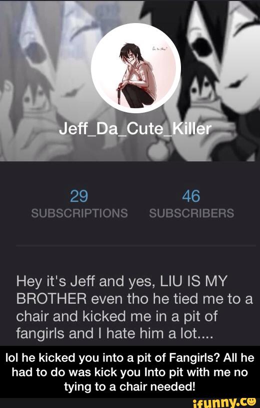 Hey it's Jeff and yes, LIU IS MY
BROTHER even tho he tied me to a
chair and kicked me in a pit of
fangirls and I hate him a lot....
IoI he kicked you into a pit of Fangirls? All he
had to do was kick you Into pit with me no
tying to a chair needed! - lol he kicked you into a pit of Fangirls? All he had to do was kick you Into pit with me no tying to a chair needed!