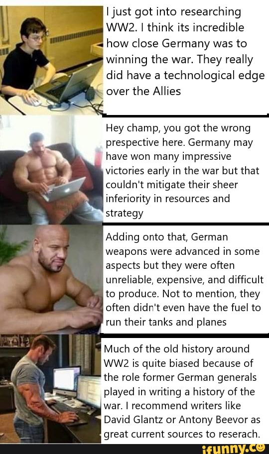 I just got into researching
WW2. I think its incredible
how close Germany was to
winning the war.
They really
did have a
technological edge
over
the Allies
Hey champ, you got the wrong
prespective here. Germany may
have won many impressive
victories early in the war but that
couldn't mitigate their sheer
inferiority in resources and
strategy
Adding onto that, German
weapons were advanced in some
aspects but they were often
unreliable, expensive, and difficult
to produce. Not to mention, they
often didn't even have the fuel to
run their tanks and planes
Much of the old history around
WW2 is quite biased because of
the role former German generals
played in writing a history of the
war. I recommend writers like
David Glantz or Antony Beevor as
great current sources to reserach.
