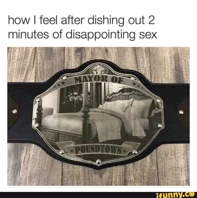 how
I feel after dishing out 2
minutes of disappointing sex