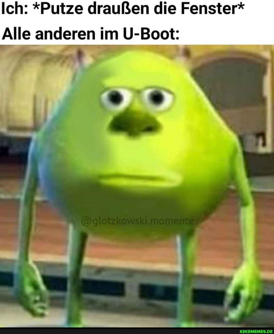 Ich: *Putze draußen die Fenster*
Alle anderen im U-Boot:
I eo