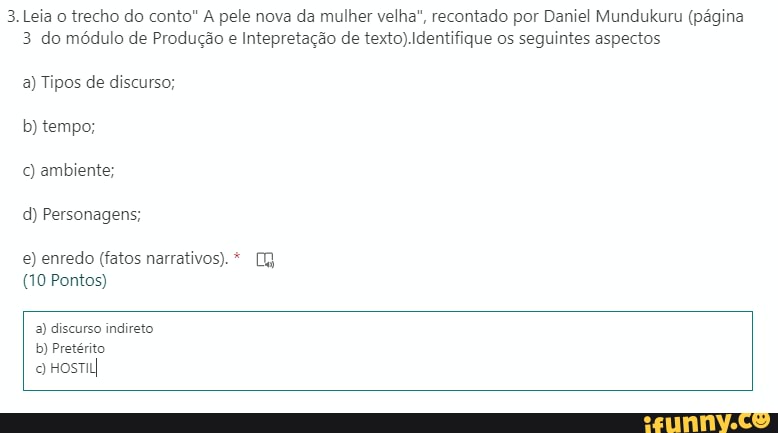 3. Leia o trecho do conto" A pele nova da mulher velha", recontado por Daniel Mundukuru (página
3 do módulo de Produção e Intepretação de texto) Identifique os seguintes aspectos
a) Tipos de discurso; b) tempo;
c) ambiente;
d) Personagens;
e) enredo (fatos narrativos). *
(10 Pontos)
a) discurso indireto b) Pretérito o HosTuI