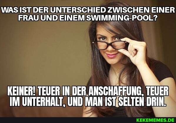 WAS IST DER UNTERSCHIED ZWISCHEN EINER FRAU UND EINEM SWIMMING-POOL?
KEINER! TEUER IN DER ANSCHAFFUNG, TEUER IM UNTERHALT, UND MAN IST SELTEN DRIN.