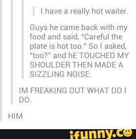l have a really hm walter.
Guys he came back with my
food and said, 'Caredul the
plate IS hm nm.- Su I asked,
“tan?” and hE TOUCHED MV
SHOULDER THEN MADE A
SIZZLING NOISE.
IM FREAKING DUT WHAT DDI
DD
HIM