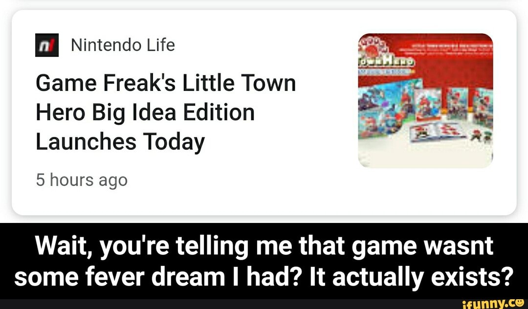 a Nintendo Life
Game Freak's Little Town
Hero Big Idea Edition
Launches Today
5 hours ago
Wait, you're telling me that game wasnt
some fever dream I had? It actually exists? - Wait, you're telling me that game wasnt some fever dream I had? It actually exists?