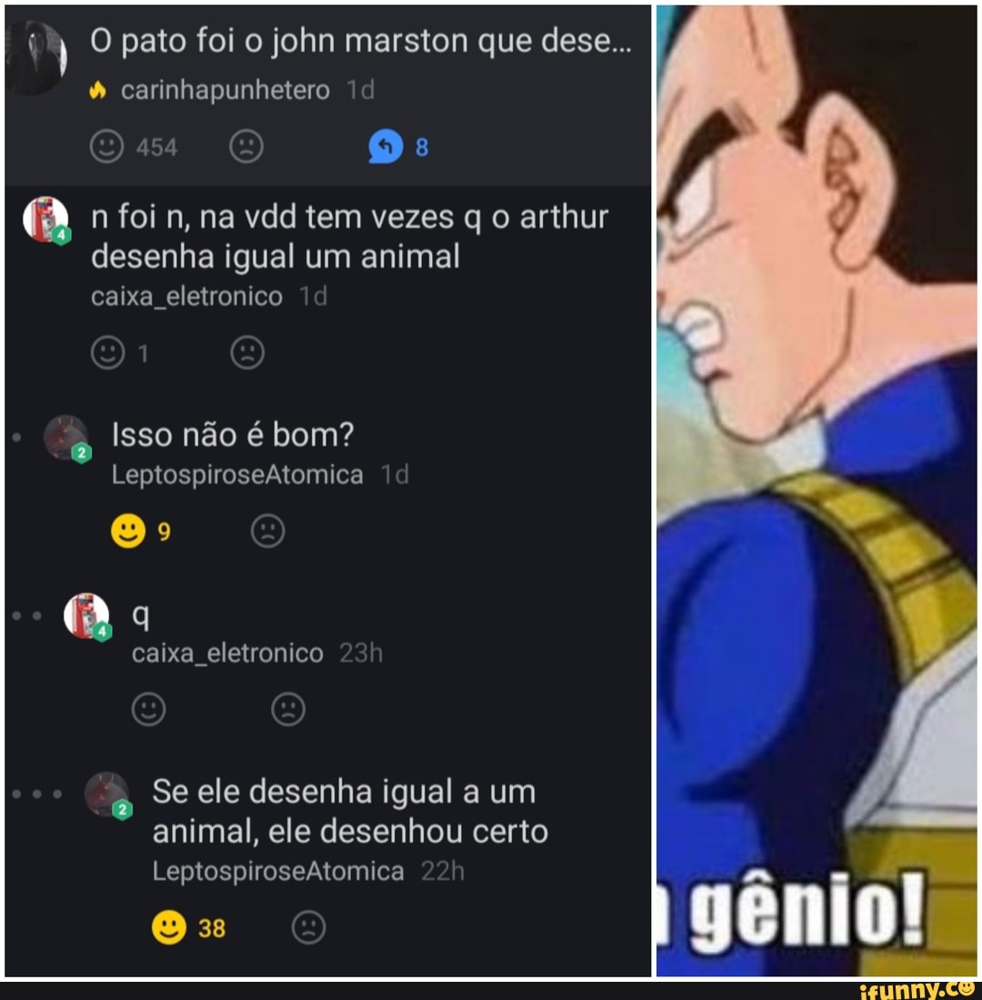 O pato foi o john marston que dese...
carinhapunhetero
Os O Os:
n foi n, na vdd tem vezes q o arthur desenha igual um animal caixa eletronico la
Isso não é bom?
LeptospiroseAtomica
Oo
caixa eletronico
Se ele desenha igual a um animal, ele desenhou certo
LeptospiroseAtomica
O 3